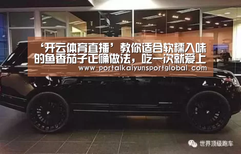 ‘开云体育直播’教你适合软糯入味的鱼香茄子正确做法,吃一次就爱上(图3) 开云热门赛事