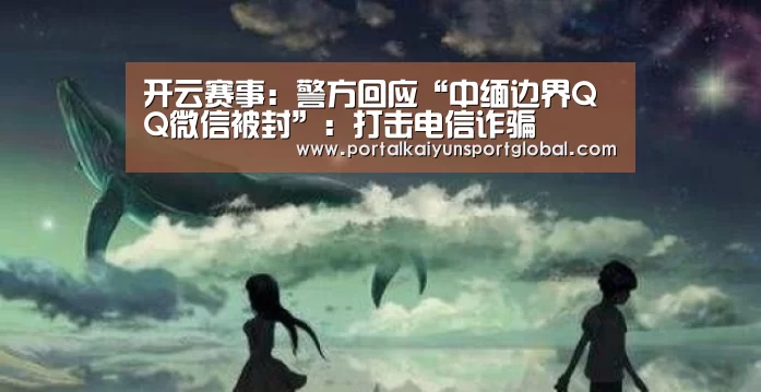 开云赛事:警方回应“中缅边界QQ微信被封”:打击电信诈骗(图1) 开云体育直播