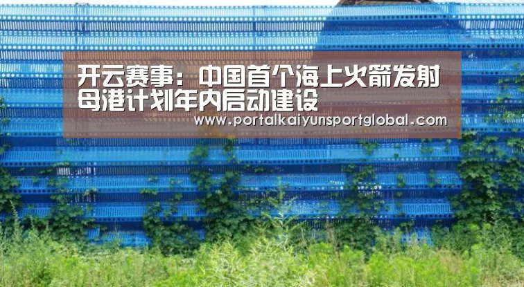 开云赛事:中国首个海上火箭发射母港计划年内启动建设(图3) 开云赛事