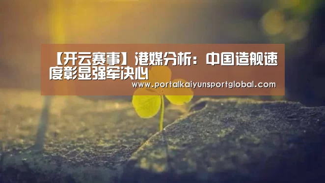 【开云赛事】港媒分析:中国造舰速度彰显强军决心(图1) 开云赛事